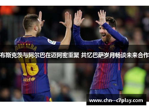 布斯克茨与阿尔巴在迈阿密重聚 共忆巴萨岁月畅谈未来合作