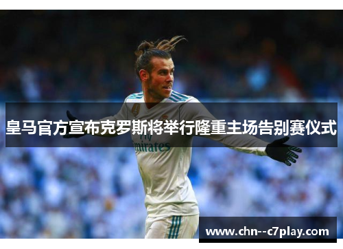 皇马官方宣布克罗斯将举行隆重主场告别赛仪式