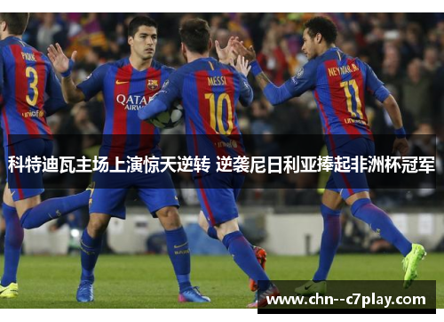 科特迪瓦主场上演惊天逆转 逆袭尼日利亚捧起非洲杯冠军